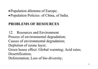 26
Population dilemma of Europe;
Population Policies: of China, of India.
PROBLEMS OF RESOURCES
12. Resources and Environment
Process of environmental degradation;
Causes of environmental degradation;
Depletion of ozone layer;
Green house effect: Global warming; Acid rains;
Desertification;
Deforestation; Loss of bio-diversity;
 