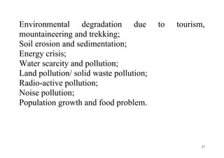 27
Environmental degradation due to tourism,
mountaineering and trekking;
Soil erosion and sedimentation;
Energy crisis;
Water scarcity and pollution;
Land pollution/ solid waste pollution;
Radio-active pollution;
Noise pollution;
Population growth and food problem.
 