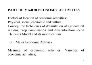 28
PART III: MAJOR ECONOMIC ACTIVITIES
Factors of location of economic activities:
Physical, social, economic and cultural;
Concept the techniques of delimitation of agricultural
regions, crop combination and diversification –Von
Thunen’s Model and its modifications.
13. Major Economic Activies
Meaning of economic activities; Varieties of
economic activities;
 
