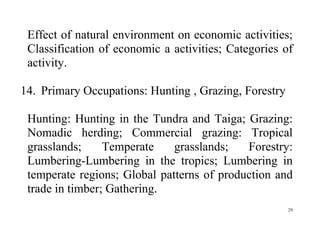 29
Effect of natural environment on economic activities;
Classification of economic a activities; Categories of
activity.
14. Primary Occupations: Hunting , Grazing, Forestry
Hunting: Hunting in the Tundra and Taiga; Grazing:
Nomadic herding; Commercial grazing: Tropical
grasslands; Temperate grasslands; Forestry:
Lumbering-Lumbering in the tropics; Lumbering in
temperate regions; Global patterns of production and
trade in timber; Gathering.
 
