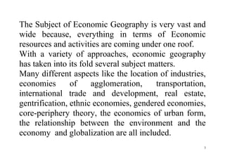 3
The Subject of Economic Geography is very vast and
wide because, everything in terms of Economic
resources and activities are coming under one roof.
With a variety of approaches, economic geography
has taken into its fold several subject matters.
Many different aspects like the location of industries,
economies of agglomeration, transportation,
international trade and development, real estate,
gentrification, ethnic economies, gendered economies,
core-periphery theory, the economics of urban form,
the relationship between the environment and the
economy and globalization are all included.
 