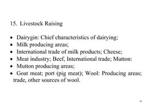 30
15. Livestock Raising
 Dairygin: Chief characteristics of dairying;
 Milk producing areas;
 International trade of milk products; Cheese;
 Meat industry; Beef, International trade; Mutton:
 Mutton producing areas;
 Goat meat; port (pig meat); Wool: Producing areas;
trade, other sources of wool.
 