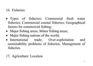 31
16. Fisheries
 Types of fisheries; Commercial fresh water
fisheries; Commercial coastal fisheries; Geographical
factors for commercial fishing;
 Major fishing areas; Minor fishing areas;
 Major fishing nations of the world;
 International trade; Over-exploitation and
sustainability problems of fisheries; Management of
fisheries.
17. Agriculture: Location
 
