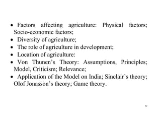 32
 Factors affecting agriculture: Physical factors;
Socio-economic factors;
 Diversity of agriculture;
 The role of agriculture in development;
 Location of agriculture:
 Von Thunen’s Theory: Assumptions, Principles;
Model, Criticism; Relevance;
 Application of the Model on India; Sinclair’s theory;
Olof Jonasson’s theory; Game theory.
 