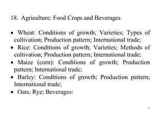 33
18. Agriculture: Food Crops and Beverages
 Wheat: Conditions of growth; Varieties; Types of
cultivation; Production pattern; International trade;
 Rice: Conditions of growth; Varieties; Methods of
cultivation; Production pattern; International trade;
 Maize (corn): Conditions of growth; Production
pattern; International trade;
 Barley: Conditions of growth; Production pattern;
International trade;
 Oats; Rye; Beverages:
 