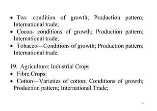 34
 Tea- condition of growth, Production pattern;
International trade;
 Cocoa- conditions of growth; Production pattern;
International trade;
 Tobacco—Conditions of growth; Production pattern;
International trade.
19. Agriculture: Industrial Crops
 Fibre Crops:
 Cotton—Varieties of cotton; Conditions of growth;
Production pattern; International Trade;
 