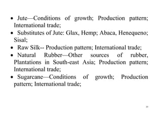 35
 Jute—Conditions of growth; Production pattern;
International trade;
 Substitutes of Jute: Glax, Hemp; Abaca, Henequeno;
Sisal;
 Raw Silk-- Production pattern; International trade;
 Natural Rubber—Other sources of rubber,
Plantations in South-east Asia; Production pattern;
International trade;
 Sugarcane—Conditions of growth; Production
pattern; International trade;
 