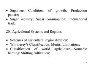 36
 Sugarbeet—Conditions of growth; Production
pattern;
 Sugar industry; Sugar consumption; International
trade.
20. Agricultural Systems and Regions
 Schemes of agricultural regionalization:
 Whittlesey’s Classification: Merits; Limitations;
 Classification of world agriculture—Nomadic
herding; Shifting cultivation;
 