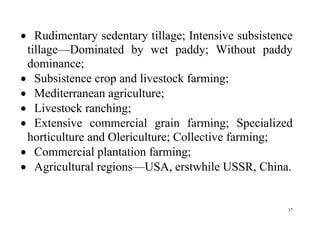 37
 Rudimentary sedentary tillage; Intensive subsistence
tillage—Dominated by wet paddy; Without paddy
dominance;
 Subsistence crop and livestock farming;
 Mediterranean agriculture;
 Livestock ranching;
 Extensive commercial grain farming; Specialized
horticulture and Olericulture; Collective farming;
 Commercial plantation farming;
 Agricultural regions—USA, erstwhile USSR, China.
 