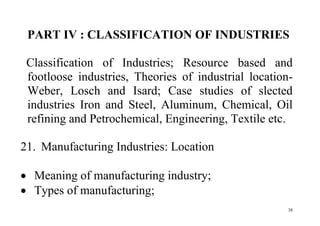 38
PART IV : CLASSIFICATION OF INDUSTRIES
Classification of Industries; Resource based and
footloose industries, Theories of industrial location-
Weber, Losch and Isard; Case studies of slected
industries Iron and Steel, Aluminum, Chemical, Oil
refining and Petrochemical, Engineering, Textile etc.
21. Manufacturing Industries: Location
 Meaning of manufacturing industry;
 Types of manufacturing;
 