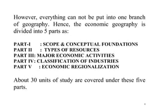 4
However, everything can not be put into one branch
of geography. Hence, the economic geography is
divided into 5 parts as:
PART-I : SCOPE & CONCEPTUAL FOUNDATIONS
PART II : TYPES OF RESOURCES
PART III: MAJOR ECONOMIC ACTIVITIES
PART IV: CLASSIFICATION OF INDUSTRIES
PART V : ECONOMIC REGIONALIZATION
About 30 units of study are covered under these five
parts.
 