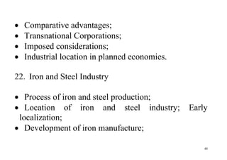 40
 Comparative advantages;
 Transnational Corporations;
 Imposed considerations;
 Industrial location in planned economies.
22. Iron and Steel Industry
 Process of iron and steel production;
 Location of iron and steel industry; Early
localization;
 Development of iron manufacture;
 