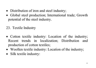 41
 Distribution of iron and steel industry;
 Global steel production; International trade; Growth
potential of the steel industry.
23. Textile Industry
 Cotton textile industry: Location of the industry;
Recent trends in localization; Distribution and
production of cotton textiles;
 Woollen textile industry: Location of the industry;
 Silk textile industry:
 