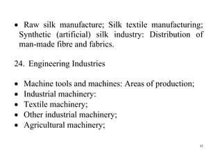 42
 Raw silk manufacture; Silk textile manufacturing;
Synthetic (artificial) silk industry: Distribution of
man-made fibre and fabrics.
24. Engineering Industries
 Machine tools and machines: Areas of production;
 Industrial machinery:
 Textile machinery;
 Other industrial machinery;
 Agricultural machinery;
 
