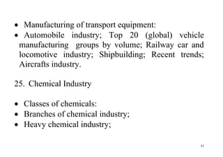 43
 Manufacturing of transport equipment:
 Automobile industry; Top 20 (global) vehicle
manufacturing groups by volume; Railway car and
locomotive industry; Shipbuilding; Recent trends;
Aircrafts industry.
25. Chemical Industry
 Classes of chemicals:
 Branches of chemical industry;
 Heavy chemical industry;
 