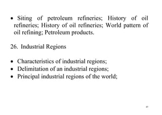 45
 Siting of petroleum refineries; History of oil
refineries; History of oil refineries; World pattern of
oil refining; Petroleum products.
26. Industrial Regions
 Characteristics of industrial regions;
 Delimitation of an industrial regions;
 Principal industrial regions of the world;
 