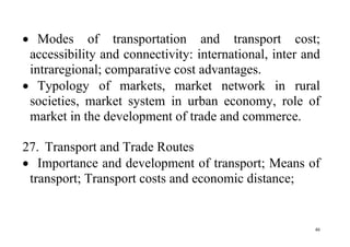 46
 Modes of transportation and transport cost;
accessibility and connectivity: international, inter and
intraregional; comparative cost advantages.
 Typology of markets, market network in rural
societies, market system in urban economy, role of
market in the development of trade and commerce.
27. Transport and Trade Routes
 Importance and development of transport; Means of
transport; Transport costs and economic distance;
 