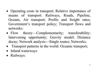 47
 Operating costs in transport; Relative importance of
means of transport: Railways, Roads, Pipeline,
Oceans, Air transport; Profits and freight rates;
Government’s transport policy; Transport flows and
networks:
 Flow theory—Complementarity; transferability;
Intervening opportunity; Gravity model; Distance
decay; Network analysis—Single routes; Networks;
 Transport patterns in the world: Oceanic transport;
 Inland waterways
 Railways:
 