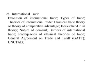 49
28. International Trade
Evolution of international trade; Types of trade;
Theories of international trade: Classical trade theory
or theory of comparative advantage; Heckscher-Ohlin
theory; Nature of demand; Barriers of international
trade; Inadequacies of classical theories of trade;
General Agreement on Trade and Tariff (GATT);
UNCTAD;
 