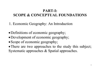 5
PART-I:
SCOPE & CONCEPTUAL FOUNDATIONS
1. Economic Geography: An Introduction
Definitions of economic geography;
Development of economic geography;
Scope of economic geography;
There are two approaches to the study this subject;
Systematic approaches & Spatial approaches.
 