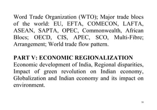 50
Word Trade Organization (WTO); Major trade blocs
of the world: EU, EFTA, COMECON, LAFTA,
ASEAN, SAPTA, OPEC, Commonwealth, African
Blocs; OECD, CIS, APEC, SCO, Multi-Fibre;
Arrangement; World trade flow pattern.
PART V: ECONOMIC REGIONALIZATION
Economic development of India, Regional disparities,
Impact of green revolution on Indian economy,
Globalization and Indian economy and its impact on
environment.
 