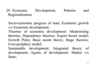 51
29. Economic Development, Patterns and
Regionalization
Socio-economic progress of man; Economic growth
v/s Economic development;
Theories of economic development: Modernizing
theories; Dependency theories; Export based model;
Growth Poles; Basic needs theory; Stage theories;
Core-periphery model;
Sustainable development; Integrated theory of
development; Agents of development: Market v/s
State;
 