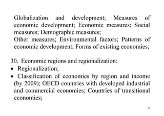 52
Globalization and development; Measures of
economic development; Economic measures; Social
measures; Demographic measures;
Other measures; Environmental factors; Patterns of
economic development; Forms of existing economies;
30. Economic regions and regionalization:
 Regionalization;
 Classification of economies by region and income
(by 2009); OECD countries with developed industrial
and commercial economies; Countries of transitional
economies;
 