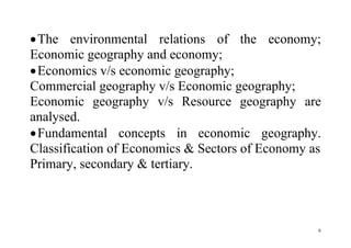 6
The environmental relations of the economy;
Economic geography and economy;
Economics v/s economic geography;
Commercial geography v/s Economic geography;
Economic geography v/s Resource geography are
analysed.
Fundamental concepts in economic geography.
Classification of Economics & Sectors of Economy as
Primary, secondary & tertiary.
 
