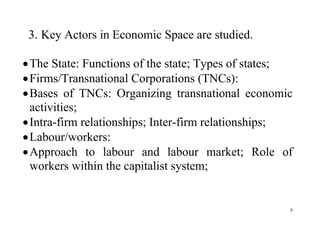 8
3. Key Actors in Economic Space are studied.
The State: Functions of the state; Types of states;
Firms/Transnational Corporations (TNCs):
Bases of TNCs: Organizing transnational economic
activities;
Intra-firm relationships; Inter-firm relationships;
Labour/workers:
Approach to labour and labour market; Role of
workers within the capitalist system;
 