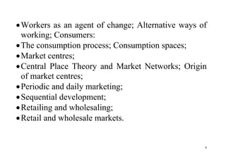 9
Workers as an agent of change; Alternative ways of
working; Consumers:
The consumption process; Consumption spaces;
Market centres;
Central Place Theory and Market Networks; Origin
of market centres;
Periodic and daily marketing;
Sequential development;
Retailing and wholesaling;
Retail and wholesale markets.
 