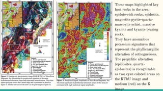 These maps highlighted key
host rocks in the area:
epidote-rich rocks, epidosite,
magnetite pyrite-quartz-
muscovite schist, massive
kyanite and kyanite bearing
rocks.
They have anomalous
potassium signatures that
represent the phyllic/argillic
alteration of orthogneisses.
The propylitic alteration
(epidosites, quartz-
epidosites) is recognizable
as two cyan colored areas on
the KThU image and
medium (red) on the K
image
 