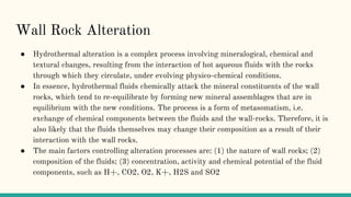 Wall Rock Alteration
● Hydrothermal alteration is a complex process involving mineralogical, chemical and
textural changes, resulting from the interaction of hot aqueous fluids with the rocks
through which they circulate, under evolving physico-chemical conditions.
● In essence, hydrothermal fluids chemically attack the mineral constituents of the wall
rocks, which tend to re-equilibrate by forming new mineral assemblages that are in
equilibrium with the new conditions. The process is a form of metasomatism, i.e.
exchange of chemical components between the fluids and the wall-rocks. Therefore, it is
also likely that the fluids themselves may change their composition as a result of their
interaction with the wall rocks.
● The main factors controlling alteration processes are: (1) the nature of wall rocks; (2)
composition of the fluids; (3) concentration, activity and chemical potential of the fluid
components, such as H+, CO2, O2, K+, H2S and SO2
 