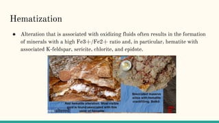Hematization
● Alteration that is associated with oxidizing fluids often results in the formation
of minerals with a high Fe3+/Fe2+ ratio and, in particular, hematite with
associated K-feldspar, sericite, chlorite, and epidote.
 