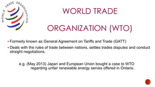 WORLD TRADE
ORGANIZATION (WTO)
 Formerly known as General Agreement on Tariffs and Trade (GATT)
 Deals with the rules of trade between nations, settles trades disputes and conduct
straight negotiations.
e.g. (May 2013) Japan and European Union bought a case to WTO
regarding unfair renewable energy serves offered in Ontario.
 