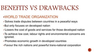 BENEFITS VS DRAWBACKS
WORLD TRADE ORGANIZATION
Solves trade disputes between countries in a peaceful ways
×But only focuses on developed nation
Lowers the cost of goods and services for those developed nation
×To achieve low cost, labour rights and environmental concerns are
ignored.
Promotes economic growth in developed countries
×Favour the rich nations and powerful trans-national corporation
 