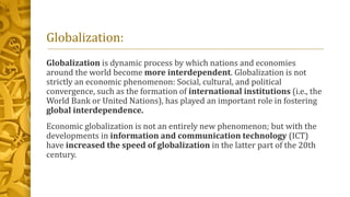 Globalization:
Globalization is dynamic process by which nations and economies
around the world become more interdependent. Globalization is not
strictly an economic phenomenon: Social, cultural, and political
convergence, such as the formation of international institutions (i.e., the
World Bank or United Nations), has played an important role in fostering
global interdependence.
Economic globalization is not an entirely new phenomenon; but with the
developments in information and communication technology (ICT)
have increased the speed of globalization in the latter part of the 20th
century.
 