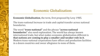 Economic Globalization:
Economic Globalization, the term, first proposed by Levy 1985.
The trans-national Increase in trade and capital transfer across national
boundaries.
The word “trans-national” and the phrase “across national
boundaries” also need explanation. The world has always known
international trade, but what makes economic globalization different is
that nations are coming to play a smaller and weaker role in it.
Modern trans-national corporations have offices and production facilities
in a dozen countries and swear allegiance to none of them.
 