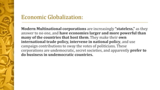 Economic Globalization:
Modern Multinational corporations are increasingly “stateless,” as they
answer to no one, and have economies larger and more powerful than
many of the countries that host them. They make their own
international trade policy, intervene in national policy, and use
campaign contributions to sway the votes of politicians. These
corporations are undemocratic, secret societies, and apparently prefer to
do business in undemocratic countries.
 