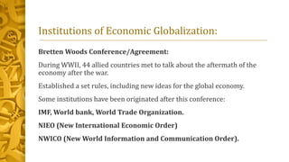 Institutions of Economic Globalization:
Bretten Woods Conference/Agreement:
During WWII, 44 allied countries met to talk about the aftermath of the
economy after the war.
Established a set rules, including new ideas for the global economy.
Some institutions have been originated after this conference:
IMF, World bank, World Trade Organization.
NIEO (New International Economic Order)
NWICO (New World Information and Communication Order).
 
