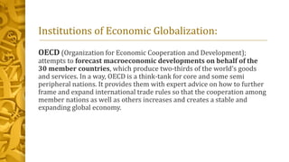 Institutions of Economic Globalization:
OECD (Organization for Economic Cooperation and Development);
attempts to forecast macroeconomic developments on behalf of the
30 member countries, which produce two-thirds of the world’s goods
and services. In a way, OECD is a think-tank for core and some semi
peripheral nations. It provides them with expert advice on how to further
frame and expand international trade rules so that the cooperation among
member nations as well as others increases and creates a stable and
expanding global economy.
 