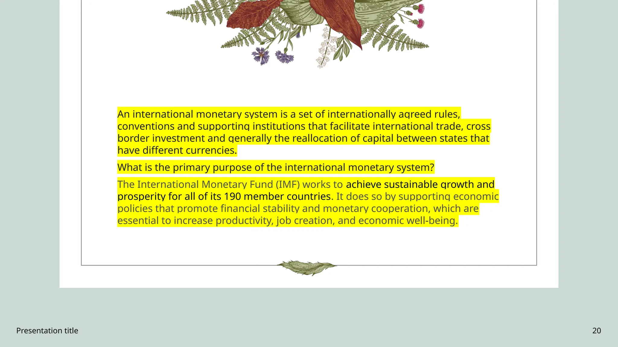 Presentation title 20
An international monetary system is a set of internationally agreed rules,
conventions and supporting institutions that facilitate international trade, cross
border investment and generally the reallocation of capital between states that
have different currencies.
What is the primary purpose of the international monetary system?
The International Monetary Fund (IMF) works to achieve sustainable growth and
prosperity for all of its 190 member countries. It does so by supporting economic
policies that promote financial stability and monetary cooperation, which are
essential to increase productivity, job creation, and economic well-being.
 