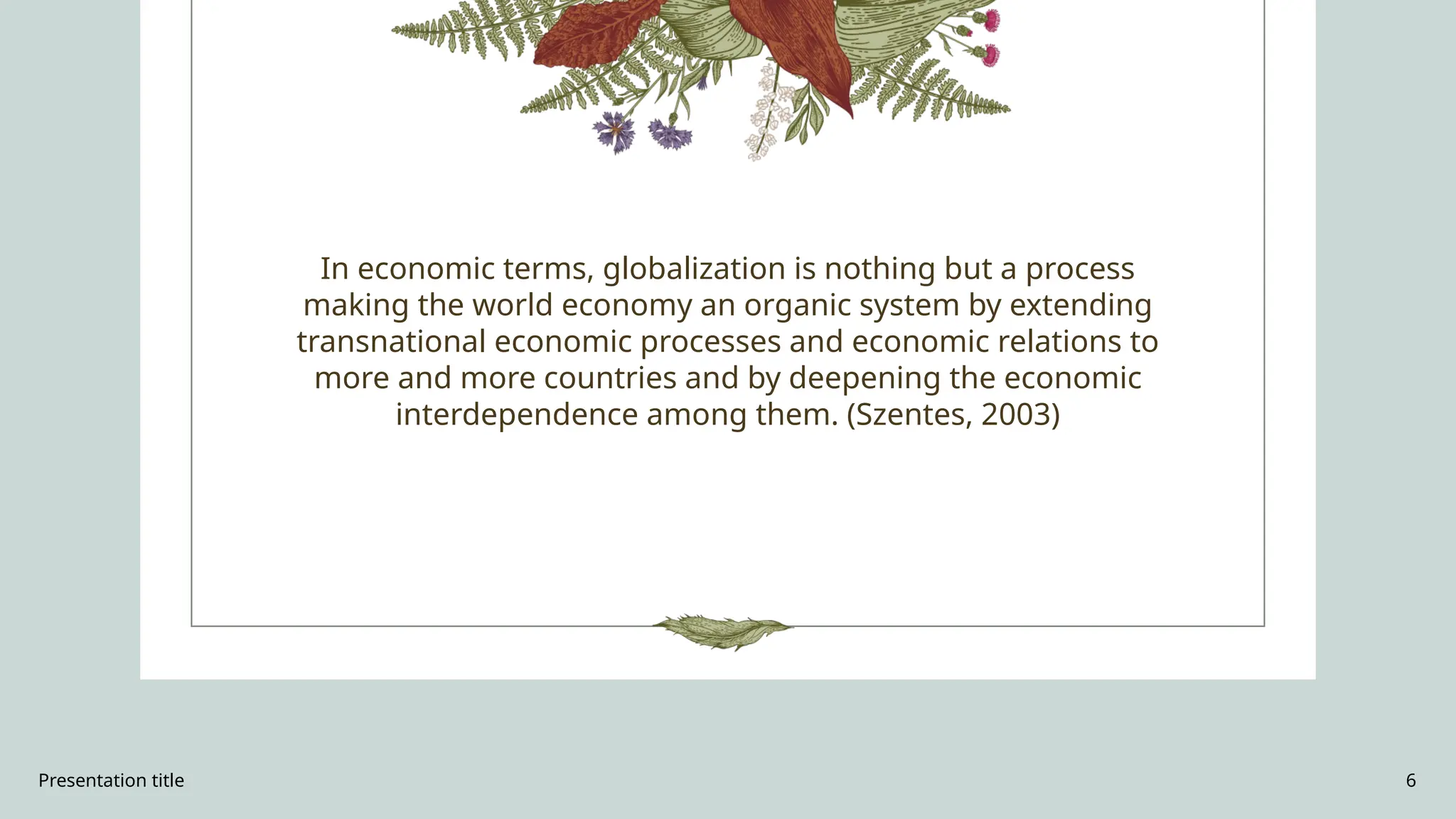 Presentation title 6
In economic terms, globalization is nothing but a process
making the world economy an organic system by extending
transnational economic processes and economic relations to
more and more countries and by deepening the economic
interdependence among them. (Szentes, 2003)
 