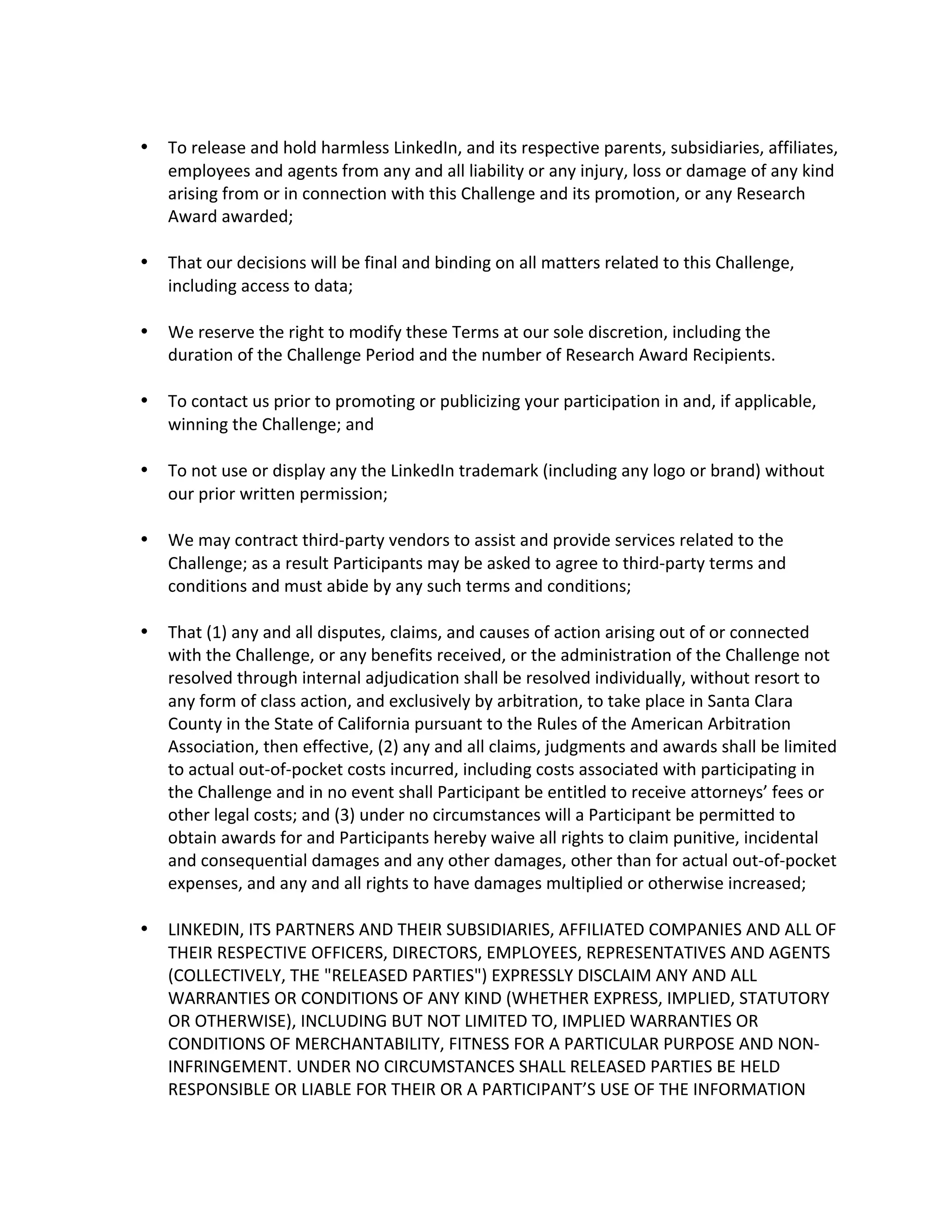  To release and hold harmless LinkedIn, and its respective parents, subsidiaries, affiliates, employees and agents from any and all liability or any injury, loss or damage of any kind arising from or in connection with this Challenge and its promotion, or any Research Award awarded; 
 That our decisions will be final and binding on all matters related to this Challenge, including access to data; 
 We reserve the right to modify these Terms at our sole discretion, including the duration of the Challenge Period and the number of Research Award Recipients. 
 To contact us prior to promoting or publicizing your participation in and, if applicable, winning the Challenge; and 
 To not use or display any the LinkedIn trademark (including any logo or brand) without our prior written permission; 
 We may contract third-party vendors to assist and provide services related to the Challenge; as a result Participants may be asked to agree to third-party terms and conditions and must abide by any such terms and conditions; 
 That (1) any and all disputes, claims, and causes of action arising out of or connected with the Challenge, or any benefits received, or the administration of the Challenge not resolved through internal adjudication shall be resolved individually, without resort to any form of class action, and exclusively by arbitration, to take place in Santa Clara County in the State of California pursuant to the Rules of the American Arbitration Association, then effective, (2) any and all claims, judgments and awards shall be limited to actual out-of-pocket costs incurred, including costs associated with participating in the Challenge and in no event shall Participant be entitled to receive attorneys’ fees or other legal costs; and (3) under no circumstances will a Participant be permitted to obtain awards for and Participants hereby waive all rights to claim punitive, incidental and consequential damages and any other damages, other than for actual out-of-pocket expenses, and any and all rights to have damages multiplied or otherwise increased; 
 LINKEDIN, ITS PARTNERS AND THEIR SUBSIDIARIES, AFFILIATED COMPANIES AND ALL OF THEIR RESPECTIVE OFFICERS, DIRECTORS, EMPLOYEES, REPRESENTATIVES AND AGENTS (COLLECTIVELY, THE "RELEASED PARTIES") EXPRESSLY DISCLAIM ANY AND ALL WARRANTIES OR CONDITIONS OF ANY KIND (WHETHER EXPRESS, IMPLIED, STATUTORY OR OTHERWISE), INCLUDING BUT NOT LIMITED TO, IMPLIED WARRANTIES OR CONDITIONS OF MERCHANTABILITY, FITNESS FOR A PARTICULAR PURPOSE AND NON- INFRINGEMENT. UNDER NO CIRCUMSTANCES SHALL RELEASED PARTIES BE HELD RESPONSIBLE OR LIABLE FOR THEIR OR A PARTICIPANT’S USE OF THE INFORMATION  