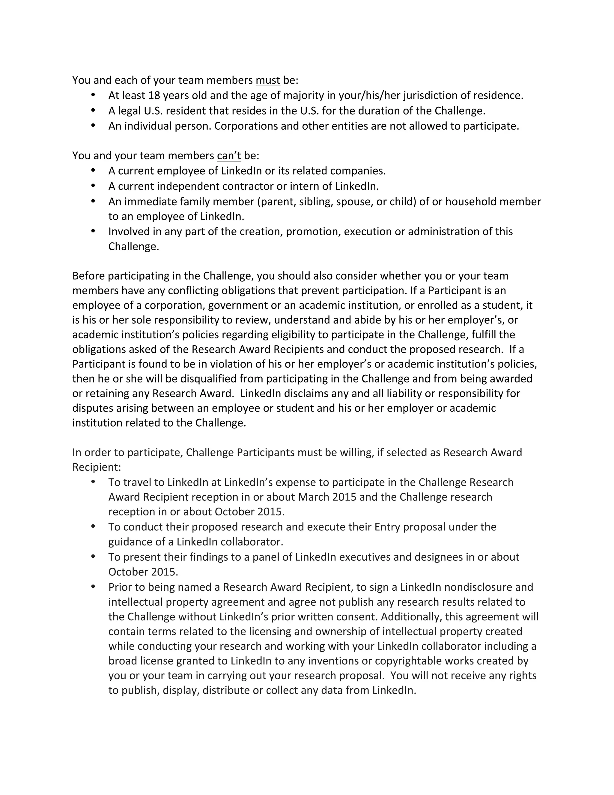 You and each of your team members must be: 
 At least 18 years old and the age of majority in your/his/her jurisdiction of residence. 
 A legal U.S. resident that resides in the U.S. for the duration of the Challenge. 
 An individual person. Corporations and other entities are not allowed to participate. 
You and your team members can’t be: 
 A current employee of LinkedIn or its related companies. 
 A current independent contractor or intern of LinkedIn. 
 An immediate family member (parent, sibling, spouse, or child) of or household member to an employee of LinkedIn. 
 Involved in any part of the creation, promotion, execution or administration of this Challenge. 
Before participating in the Challenge, you should also consider whether you or your team members have any conflicting obligations that prevent participation. If a Participant is an employee of a corporation, government or an academic institution, or enrolled as a student, it is his or her sole responsibility to review, understand and abide by his or her employer’s, or academic institution’s policies regarding eligibility to participate in the Challenge, fulfill the obligations asked of the Research Award Recipients and conduct the proposed research. If a Participant is found to be in violation of his or her employer’s or academic institution’s policies, then he or she will be disqualified from participating in the Challenge and from being awarded or retaining any Research Award. LinkedIn disclaims any and all liability or responsibility for disputes arising between an employee or student and his or her employer or academic institution related to the Challenge. 
In order to participate, Challenge Participants must be willing, if selected as Research Award Recipient:  To travel to LinkedIn at LinkedIn’s expense to participate in the Challenge Research Award Recipient reception in or about March 2015 and the Challenge research reception in or about October 2015.  To conduct their proposed research and execute their Entry proposal under the guidance of a LinkedIn collaborator.  To present their findings to a panel of LinkedIn executives and designees in or about October 2015.  Prior to being named a Research Award Recipient, to sign a LinkedIn nondisclosure and intellectual property agreement and agree not publish any research results related to the Challenge without LinkedIn’s prior written consent. Additionally, this agreement will contain terms related to the licensing and ownership of intellectual property created while conducting your research and working with your LinkedIn collaborator including a broad license granted to LinkedIn to any inventions or copyrightable works created by you or your team in carrying out your research proposal. You will not receive any rights to publish, display, distribute or collect any data from LinkedIn. 
 