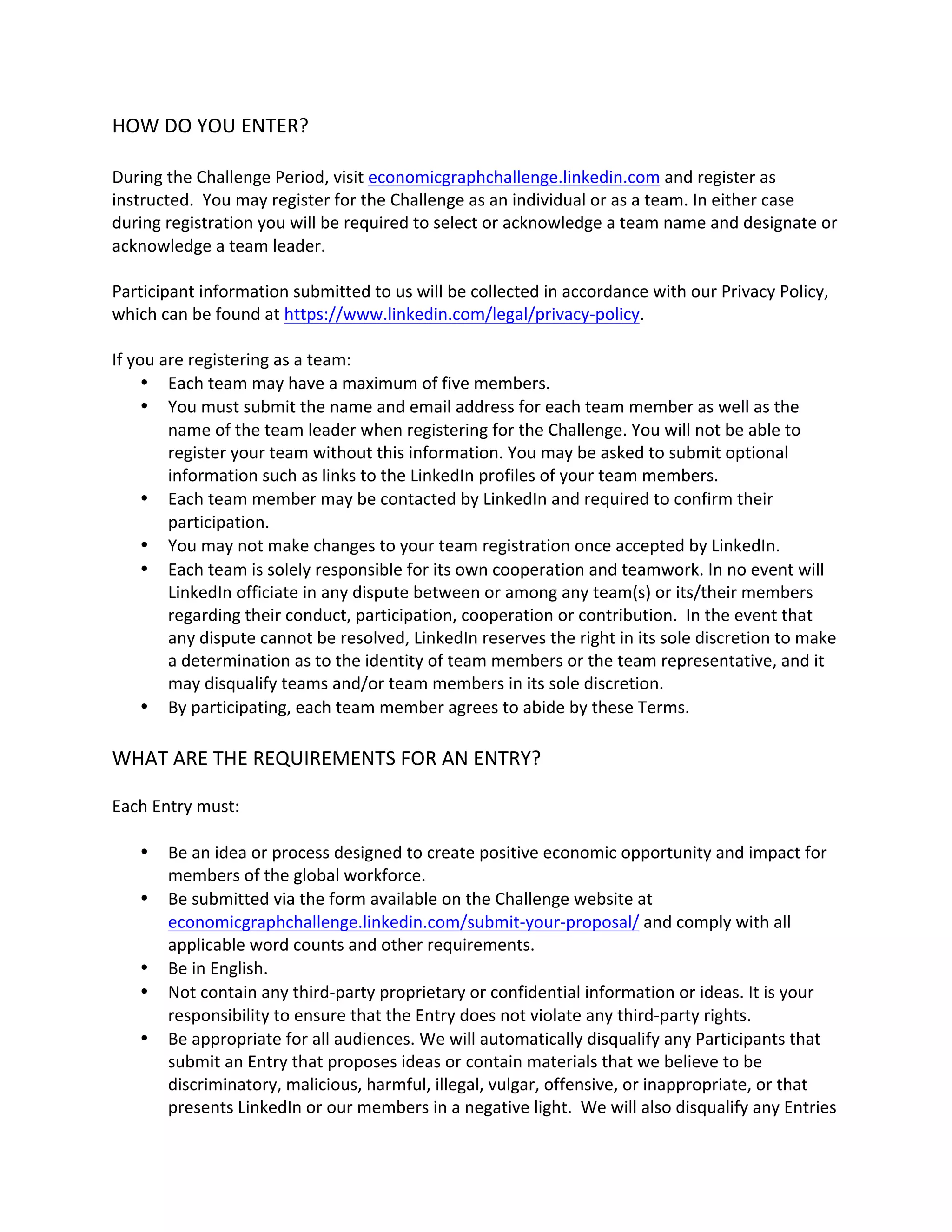 HOW DO YOU ENTER? 
During the Challenge Period, visit economicgraphchallenge.linkedin.com and register as instructed. You may register for the Challenge as an individual or as a team. In either case during registration you will be required to select or acknowledge a team name and designate or acknowledge a team leader. 
Participant information submitted to us will be collected in accordance with our Privacy Policy, which can be found at https://www.linkedin.com/legal/privacy-policy. 
If you are registering as a team: 
 Each team may have a maximum of five members. 
 You must submit the name and email address for each team member as well as the name of the team leader when registering for the Challenge. You will not be able to register your team without this information. You may be asked to submit optional information such as links to the LinkedIn profiles of your team members. 
 Each team member may be contacted by LinkedIn and required to confirm their participation. 
 You may not make changes to your team registration once accepted by LinkedIn. 
 Each team is solely responsible for its own cooperation and teamwork. In no event will LinkedIn officiate in any dispute between or among any team(s) or its/their members regarding their conduct, participation, cooperation or contribution. In the event that any dispute cannot be resolved, LinkedIn reserves the right in its sole discretion to make a determination as to the identity of team members or the team representative, and it may disqualify teams and/or team members in its sole discretion. 
 By participating, each team member agrees to abide by these Terms. 
WHAT ARE THE REQUIREMENTS FOR AN ENTRY? 
Each Entry must: 
 Be an idea or process designed to create positive economic opportunity and impact for members of the global workforce. 
 Be submitted via the form available on the Challenge website at economicgraphchallenge.linkedin.com/submit-your-proposal/ and comply with all applicable word counts and other requirements. 
 Be in English. 
 Not contain any third-party proprietary or confidential information or ideas. It is your responsibility to ensure that the Entry does not violate any third-party rights. 
 Be appropriate for all audiences. We will automatically disqualify any Participants that submit an Entry that proposes ideas or contain materials that we believe to be discriminatory, malicious, harmful, illegal, vulgar, offensive, or inappropriate, or that presents LinkedIn or our members in a negative light. We will also disqualify any Entries  