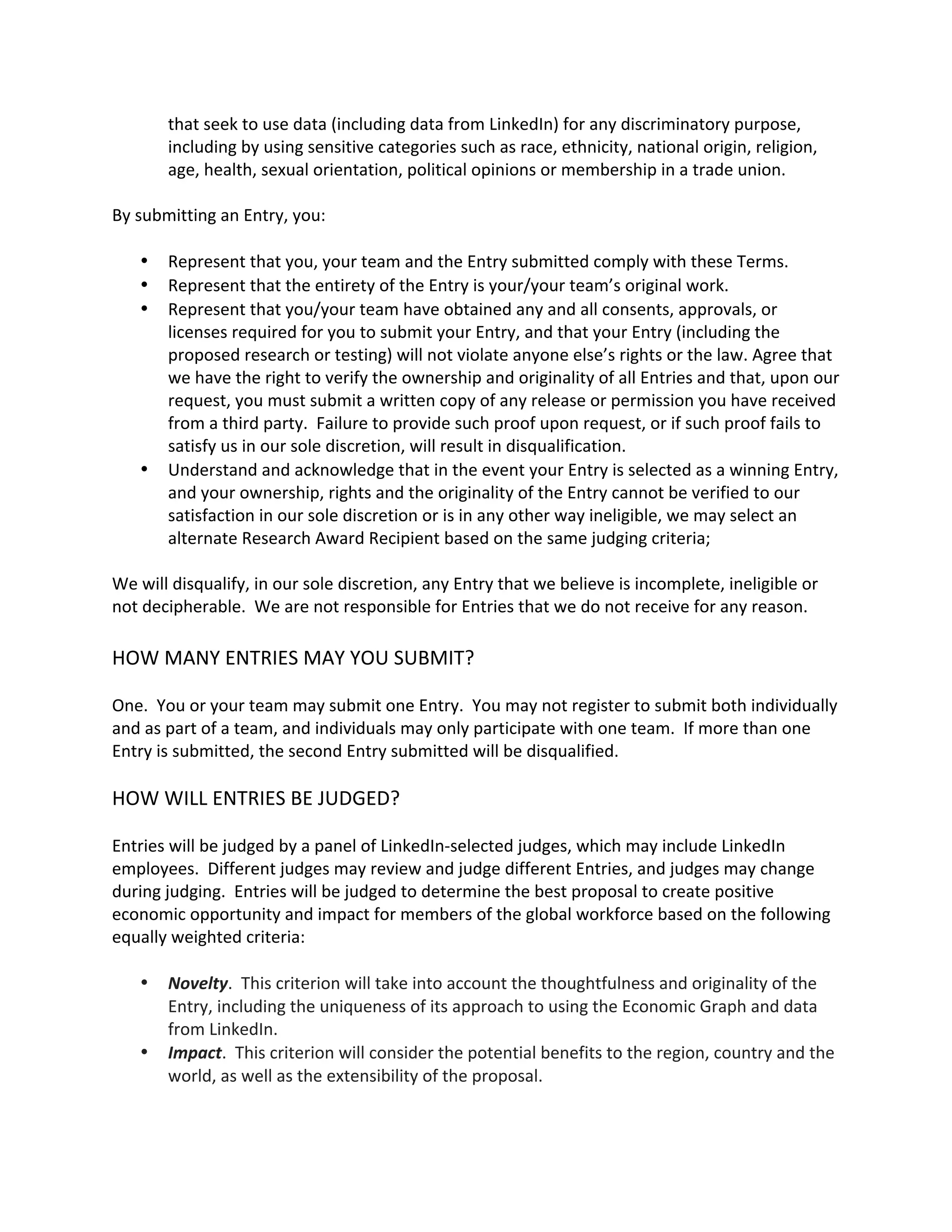 that seek to use data (including data from LinkedIn) for any discriminatory purpose, including by using sensitive categories such as race, ethnicity, national origin, religion, age, health, sexual orientation, political opinions or membership in a trade union. 
By submitting an Entry, you: 
 Represent that you, your team and the Entry submitted comply with these Terms. 
 Represent that the entirety of the Entry is your/your team’s original work. 
 Represent that you/your team have obtained any and all consents, approvals, or licenses required for you to submit your Entry, and that your Entry (including the proposed research or testing) will not violate anyone else’s rights or the law. Agree that we have the right to verify the ownership and originality of all Entries and that, upon our request, you must submit a written copy of any release or permission you have received from a third party. Failure to provide such proof upon request, or if such proof fails to satisfy us in our sole discretion, will result in disqualification. 
 Understand and acknowledge that in the event your Entry is selected as a winning Entry, and your ownership, rights and the originality of the Entry cannot be verified to our satisfaction in our sole discretion or is in any other way ineligible, we may select an alternate Research Award Recipient based on the same judging criteria; 
We will disqualify, in our sole discretion, any Entry that we believe is incomplete, ineligible or not decipherable. We are not responsible for Entries that we do not receive for any reason. 
HOW MANY ENTRIES MAY YOU SUBMIT? 
One. You or your team may submit one Entry. You may not register to submit both individually and as part of a team, and individuals may only participate with one team. If more than one Entry is submitted, the second Entry submitted will be disqualified. 
HOW WILL ENTRIES BE JUDGED? 
Entries will be judged by a panel of LinkedIn-selected judges, which may include LinkedIn employees. Different judges may review and judge different Entries, and judges may change during judging. Entries will be judged to determine the best proposal to create positive economic opportunity and impact for members of the global workforce based on the following equally weighted criteria: 
 Novelty. This criterion will take into account the thoughtfulness and originality of the Entry, including the uniqueness of its approach to using the Economic Graph and data from LinkedIn. 
 Impact. This criterion will consider the potential benefits to the region, country and the world, as well as the extensibility of the proposal.  