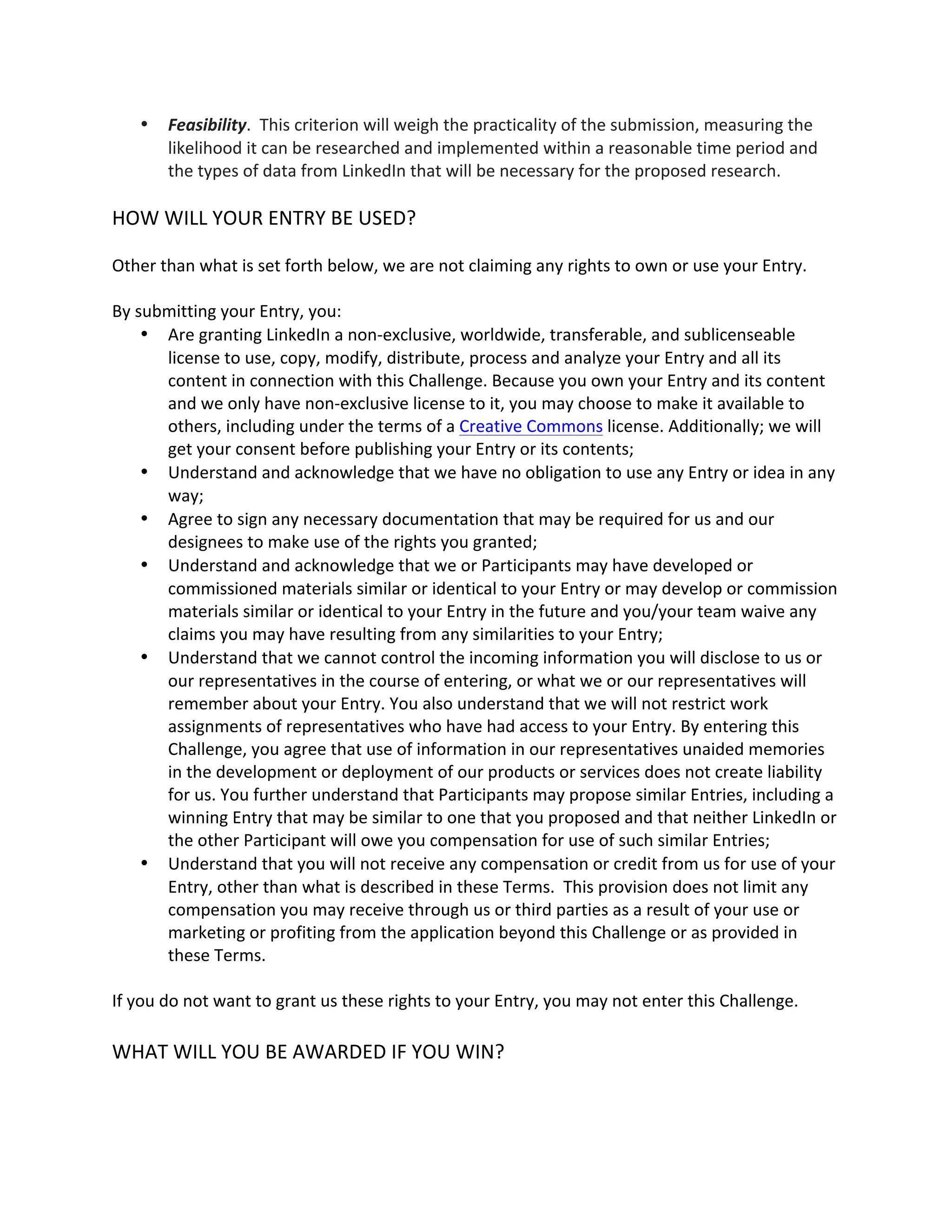  Feasibility. This criterion will weigh the practicality of the submission, measuring the likelihood it can be researched and implemented within a reasonable time period and the types of data from LinkedIn that will be necessary for the proposed research. 
HOW WILL YOUR ENTRY BE USED? 
Other than what is set forth below, we are not claiming any rights to own or use your Entry. 
By submitting your Entry, you: 
 Are granting LinkedIn a non-exclusive, worldwide, transferable, and sublicenseable license to use, copy, modify, distribute, process and analyze your Entry and all its content in connection with this Challenge. Because you own your Entry and its content and we only have non-exclusive license to it, you may choose to make it available to others, including under the terms of a Creative Commons license. Additionally; we will get your consent before publishing your Entry or its contents; 
 Understand and acknowledge that we have no obligation to use any Entry or idea in any way; 
 Agree to sign any necessary documentation that may be required for us and our designees to make use of the rights you granted; 
 Understand and acknowledge that we or Participants may have developed or commissioned materials similar or identical to your Entry or may develop or commission materials similar or identical to your Entry in the future and you/your team waive any claims you may have resulting from any similarities to your Entry; 
 Understand that we cannot control the incoming information you will disclose to us or our representatives in the course of entering, or what we or our representatives will remember about your Entry. You also understand that we will not restrict work assignments of representatives who have had access to your Entry. By entering this Challenge, you agree that use of information in our representatives unaided memories in the development or deployment of our products or services does not create liability for us. You further understand that Participants may propose similar Entries, including a winning Entry that may be similar to one that you proposed and that neither LinkedIn or the other Participant will owe you compensation for use of such similar Entries; 
 Understand that you will not receive any compensation or credit from us for use of your Entry, other than what is described in these Terms. This provision does not limit any compensation you may receive through us or third parties as a result of your use or marketing or profiting from the application beyond this Challenge or as provided in these Terms. 
If you do not want to grant us these rights to your Entry, you may not enter this Challenge. 
WHAT WILL YOU BE AWARDED IF YOU WIN? 
 