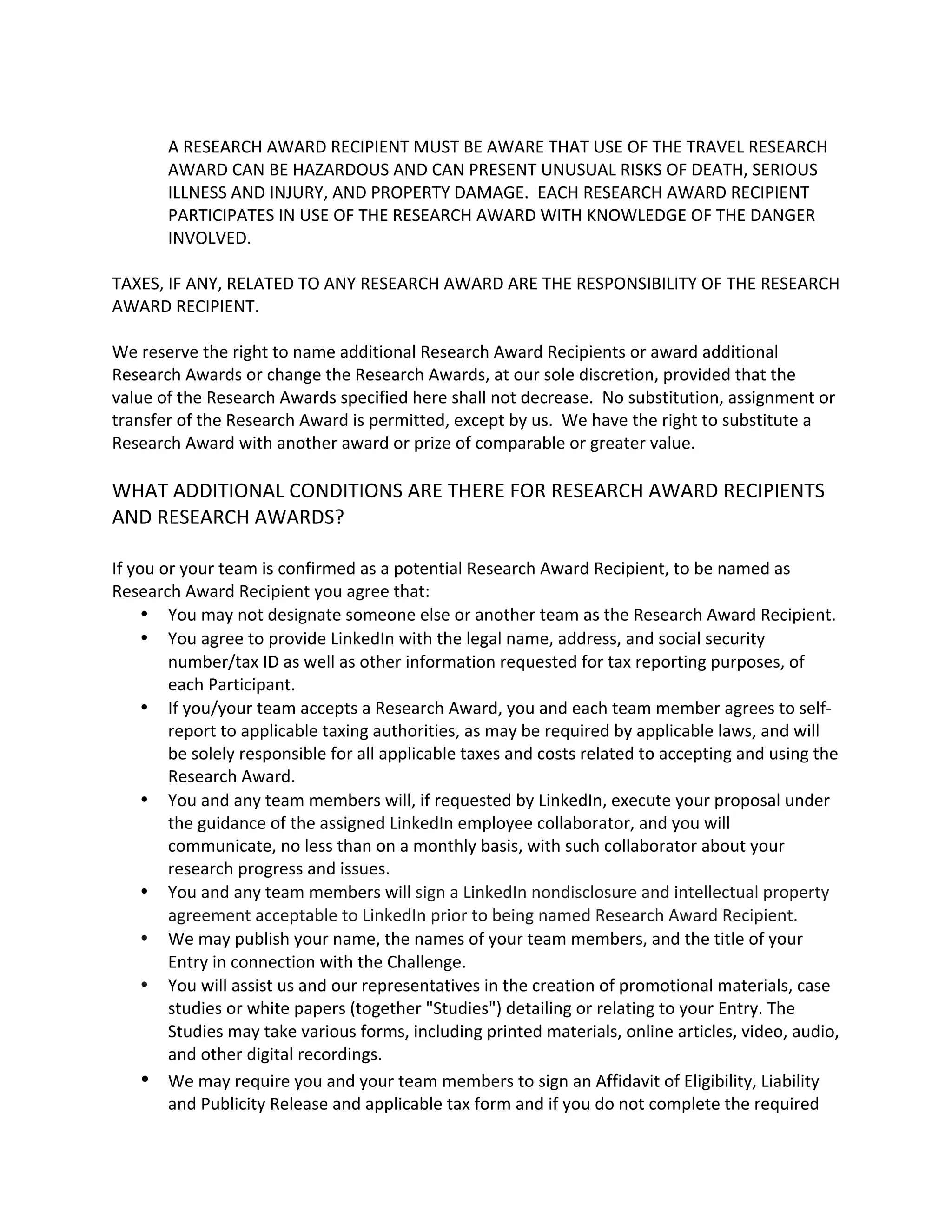 A RESEARCH AWARD RECIPIENT MUST BE AWARE THAT USE OF THE TRAVEL RESEARCH AWARD CAN BE HAZARDOUS AND CAN PRESENT UNUSUAL RISKS OF DEATH, SERIOUS ILLNESS AND INJURY, AND PROPERTY DAMAGE. EACH RESEARCH AWARD RECIPIENT PARTICIPATES IN USE OF THE RESEARCH AWARD WITH KNOWLEDGE OF THE DANGER INVOLVED. 
TAXES, IF ANY, RELATED TO ANY RESEARCH AWARD ARE THE RESPONSIBILITY OF THE RESEARCH AWARD RECIPIENT. 
We reserve the right to name additional Research Award Recipients or award additional Research Awards or change the Research Awards, at our sole discretion, provided that the value of the Research Awards specified here shall not decrease. No substitution, assignment or transfer of the Research Award is permitted, except by us. We have the right to substitute a Research Award with another award or prize of comparable or greater value. 
WHAT ADDITIONAL CONDITIONS ARE THERE FOR RESEARCH AWARD RECIPIENTS AND RESEARCH AWARDS? 
If you or your team is confirmed as a potential Research Award Recipient, to be named as Research Award Recipient you agree that: 
 You may not designate someone else or another team as the Research Award Recipient. 
 You agree to provide LinkedIn with the legal name, address, and social security number/tax ID as well as other information requested for tax reporting purposes, of each Participant. 
 If you/your team accepts a Research Award, you and each team member agrees to self- report to applicable taxing authorities, as may be required by applicable laws, and will be solely responsible for all applicable taxes and costs related to accepting and using the Research Award. 
 You and any team members will, if requested by LinkedIn, execute your proposal under the guidance of the assigned LinkedIn employee collaborator, and you will communicate, no less than on a monthly basis, with such collaborator about your research progress and issues. 
 You and any team members will sign a LinkedIn nondisclosure and intellectual property agreement acceptable to LinkedIn prior to being named Research Award Recipient.  We may publish your name, the names of your team members, and the title of your Entry in connection with the Challenge.  You will assist us and our representatives in the creation of promotional materials, case studies or white papers (together "Studies") detailing or relating to your Entry. The Studies may take various forms, including printed materials, online articles, video, audio, and other digital recordings. 
 We may require you and your team members to sign an Affidavit of Eligibility, Liability and Publicity Release and applicable tax form and if you do not complete the required  