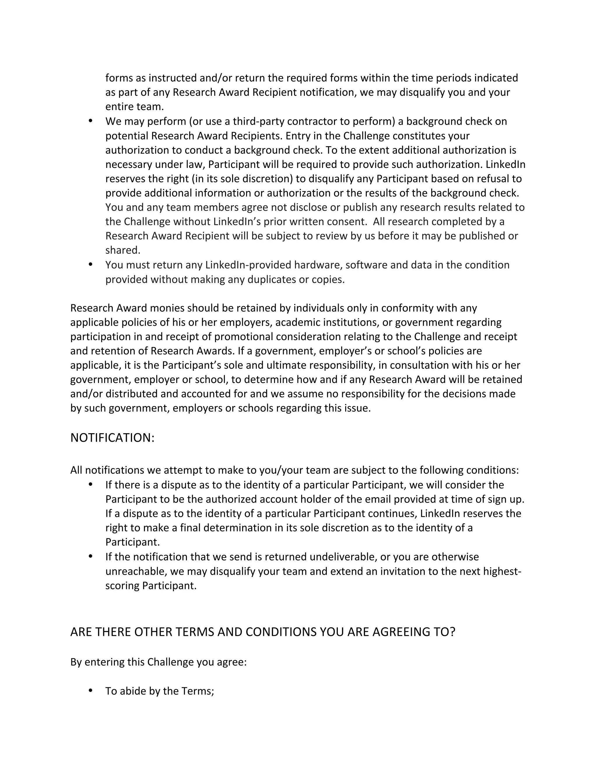 forms as instructed and/or return the required forms within the time periods indicated as part of any Research Award Recipient notification, we may disqualify you and your entire team. 
 We may perform (or use a third-party contractor to perform) a background check on potential Research Award Recipients. Entry in the Challenge constitutes your authorization to conduct a background check. To the extent additional authorization is necessary under law, Participant will be required to provide such authorization. LinkedIn reserves the right (in its sole discretion) to disqualify any Participant based on refusal to provide additional information or authorization or the results of the background check. You and any team members agree not disclose or publish any research results related to the Challenge without LinkedIn’s prior written consent. All research completed by a Research Award Recipient will be subject to review by us before it may be published or shared. 
 You must return any LinkedIn-provided hardware, software and data in the condition provided without making any duplicates or copies. 
Research Award monies should be retained by individuals only in conformity with any applicable policies of his or her employers, academic institutions, or government regarding participation in and receipt of promotional consideration relating to the Challenge and receipt and retention of Research Awards. If a government, employer’s or school’s policies are applicable, it is the Participant’s sole and ultimate responsibility, in consultation with his or her government, employer or school, to determine how and if any Research Award will be retained and/or distributed and accounted for and we assume no responsibility for the decisions made by such government, employers or schools regarding this issue. 
NOTIFICATION: 
All notifications we attempt to make to you/your team are subject to the following conditions: 
 If there is a dispute as to the identity of a particular Participant, we will consider the Participant to be the authorized account holder of the email provided at time of sign up. If a dispute as to the identity of a particular Participant continues, LinkedIn reserves the right to make a final determination in its sole discretion as to the identity of a Participant. 
 If the notification that we send is returned undeliverable, or you are otherwise unreachable, we may disqualify your team and extend an invitation to the next highest- scoring Participant. 
ARE THERE OTHER TERMS AND CONDITIONS YOU ARE AGREEING TO? 
By entering this Challenge you agree: 
 To abide by the Terms;  