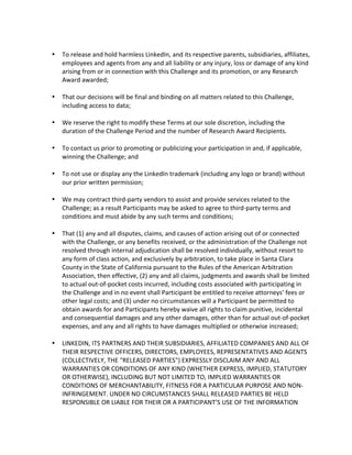  To release and hold harmless LinkedIn, and its respective parents, subsidiaries, affiliates, employees and agents from any and all liability or any injury, loss or damage of any kind arising from or in connection with this Challenge and its promotion, or any Research Award awarded; 
 That our decisions will be final and binding on all matters related to this Challenge, including access to data; 
 We reserve the right to modify these Terms at our sole discretion, including the duration of the Challenge Period and the number of Research Award Recipients. 
 To contact us prior to promoting or publicizing your participation in and, if applicable, winning the Challenge; and 
 To not use or display any the LinkedIn trademark (including any logo or brand) without our prior written permission; 
 We may contract third-party vendors to assist and provide services related to the Challenge; as a result Participants may be asked to agree to third-party terms and conditions and must abide by any such terms and conditions; 
 That (1) any and all disputes, claims, and causes of action arising out of or connected with the Challenge, or any benefits received, or the administration of the Challenge not resolved through internal adjudication shall be resolved individually, without resort to any form of class action, and exclusively by arbitration, to take place in Santa Clara County in the State of California pursuant to the Rules of the American Arbitration Association, then effective, (2) any and all claims, judgments and awards shall be limited to actual out-of-pocket costs incurred, including costs associated with participating in the Challenge and in no event shall Participant be entitled to receive attorneys’ fees or other legal costs; and (3) under no circumstances will a Participant be permitted to obtain awards for and Participants hereby waive all rights to claim punitive, incidental and consequential damages and any other damages, other than for actual out-of-pocket expenses, and any and all rights to have damages multiplied or otherwise increased; 
 LINKEDIN, ITS PARTNERS AND THEIR SUBSIDIARIES, AFFILIATED COMPANIES AND ALL OF THEIR RESPECTIVE OFFICERS, DIRECTORS, EMPLOYEES, REPRESENTATIVES AND AGENTS (COLLECTIVELY, THE "RELEASED PARTIES") EXPRESSLY DISCLAIM ANY AND ALL WARRANTIES OR CONDITIONS OF ANY KIND (WHETHER EXPRESS, IMPLIED, STATUTORY OR OTHERWISE), INCLUDING BUT NOT LIMITED TO, IMPLIED WARRANTIES OR CONDITIONS OF MERCHANTABILITY, FITNESS FOR A PARTICULAR PURPOSE AND NON- INFRINGEMENT. UNDER NO CIRCUMSTANCES SHALL RELEASED PARTIES BE HELD RESPONSIBLE OR LIABLE FOR THEIR OR A PARTICIPANT’S USE OF THE INFORMATION  